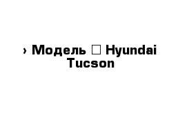  › Модель ­ Hyundai Tucson